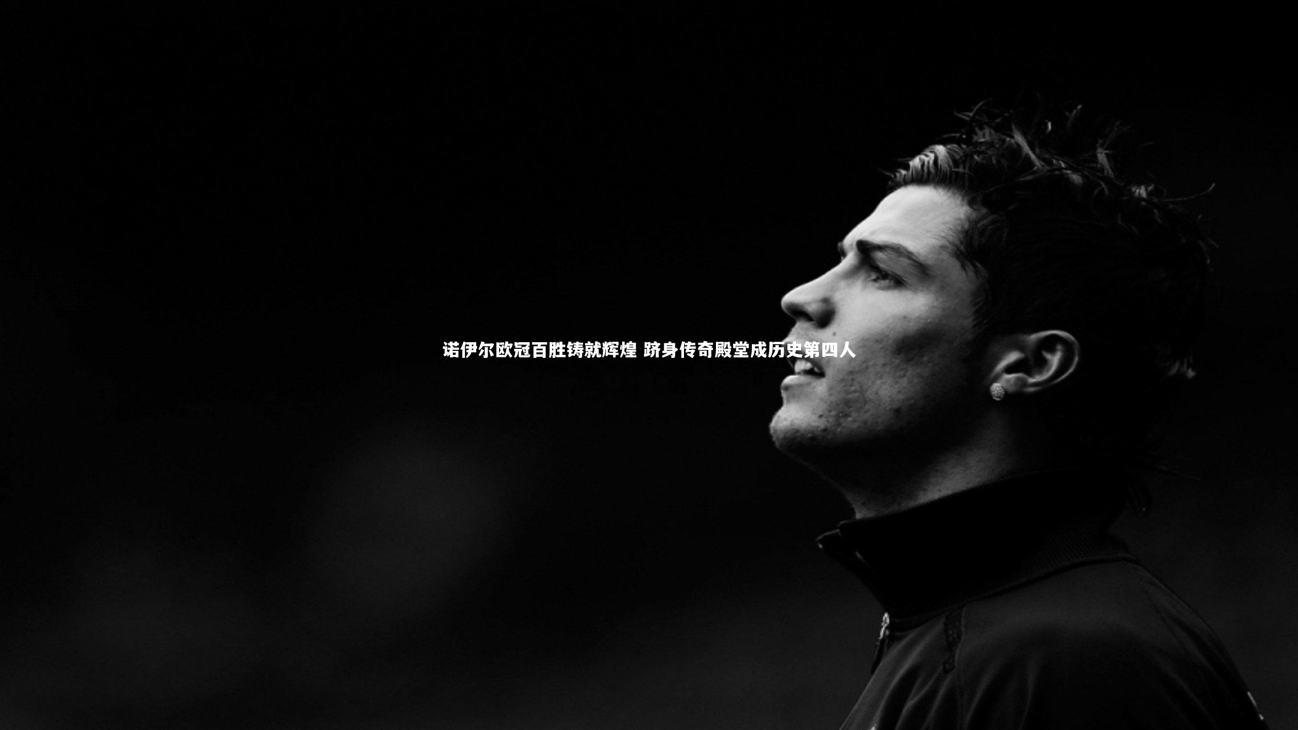 诺伊尔欧冠百胜铸就辉煌 跻身传奇殿堂成历史第四人